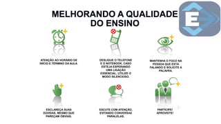ATENÇÃO AO HORÁRIO DE
INÍCIO E TÉRMINO DA AULA.
DESLIGUE O TELEFONE
E O NOTEBOOK. CASO
ESTEJA ESPERANDO
UMA LIGAÇÃO
ESSENCIAL, UTILIZE O
MODO SILENCIOSO.
MANTENHA O FOCO NA
PESSOA QUE ESTÁ
FALANDO E SOLICITE A
PALAVRA.
ESCLAREÇA SUAS
DÚVIDAS, MESMO QUE
PAREÇAM ÓBVIAS.
ESCUTE COM ATENÇÃO,
EVITANDO CONVERSAS
PARALELAS.
PARTICIPE!
APROVEITE!
 