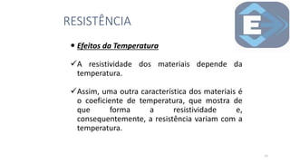  Efeitos da Temperatura
A resistividade dos materiais depende da
temperatura.
Assim, uma outra característica dos materiais é
o coeficiente de temperatura, que mostra de
que forma a resistividade e,
consequentemente, a resistência variam com a
temperatura.
RESISTÊNCIA
22
 