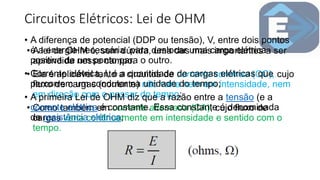 Circuitos Elétricos: Lei de OHM
• A lei de OHM é, sem dúvida, uma das mais importantes a ser
aprendida nesse campo.
• Ela é aplicável tanto a circuitos de corrente contínua (CC), cujo
fluxo de cargas (corrente) não varia nem em intensidade, nem
em direção com o passar do tempo;
• Como também em corrente alternada (CA), cujo fluxo de
cargas varia continuamente em intensidade e sentido com o
tempo.
• A diferença de potencial (DDP ou tensão), V, entre dois pontos
é a energia necessária para deslocar uma carga elétrica
positiva de um ponto para o outro.
• Corrente elétrica, I, é a quantidade de cargas elétricas que
percorrem um condutor na unidade do tempo;
• A primeira Lei de OHM diz que a razão entre a tensão (e a
corrente elétrica é constante. Essa constante é denominada
de resistência elétrica;
 