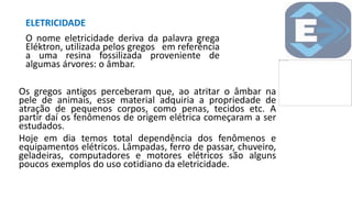ELETRICIDADE
O nome eletricidade deriva da palavra grega
Eléktron, utilizada pelos gregos em referência
a uma resina fossilizada proveniente de
algumas árvores: o âmbar.
Os gregos antigos perceberam que, ao atritar o âmbar na
pele de animais, esse material adquiria a propriedade de
atração de pequenos corpos, como penas, tecidos etc. A
partir daí os fenômenos de origem elétrica começaram a ser
estudados.
Hoje em dia temos total dependência dos fenômenos e
equipamentos elétricos. Lâmpadas, ferro de passar, chuveiro,
geladeiras, computadores e motores elétricos são alguns
poucos exemplos do uso cotidiano da eletricidade.
 