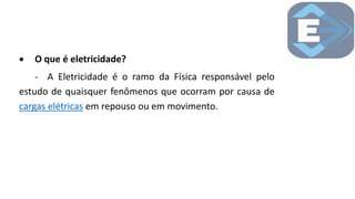  O que é eletricidade?
- A Eletricidade é o ramo da Física responsável pelo
estudo de quaisquer fenômenos que ocorram por causa de
cargas elétricas em repouso ou em movimento.
 