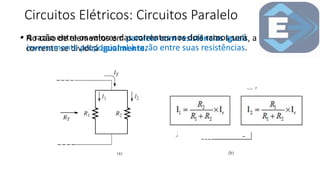 Circuitos Elétricos: Circuitos Paralelo
• No caso de elementos em paralelo com resistências iguais, a
corrente se dividirá igualmente.
• A razão entre os valores das correntes nos dois ramos será
inversamente proporcional à razão entre suas resistências.
 