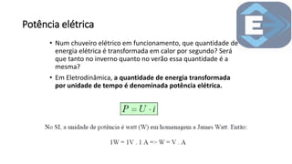 Potência elétrica
• Num chuveiro elétrico em funcionamento, que quantidade de
energia elétrica é transformada em calor por segundo? Será
que tanto no inverno quanto no verão essa quantidade é a
mesma?
• Em Eletrodinâmica, a quantidade de energia transformada
por unidade de tempo é denominada potência elétrica.
 