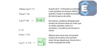 A partir de P = U2/R pode-se entender
o que acontece no chuveiro elétrico
quando a chave é mudada da posição
de inverno para a de verão.
No inverno, a potência dissipada pelo
resistor do chuveiro deve ser maior que
no verão, portanto, como U é
constante, a resistência do chuveiro é
menor.
Observe que nesse caso circula pelo
resistor do chuveiro uma corrente
maior do que aquela que circula com a
chave na posição de verão.
 