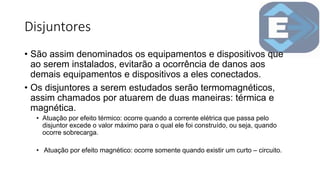 Disjuntores
• São assim denominados os equipamentos e dispositivos que
ao serem instalados, evitarão a ocorrência de danos aos
demais equipamentos e dispositivos a eles conectados.
• Os disjuntores a serem estudados serão termomagnéticos,
assim chamados por atuarem de duas maneiras: térmica e
magnética.
• Atuação por efeito térmico: ocorre quando a corrente elétrica que passa pelo
disjuntor excede o valor máximo para o qual ele foi construído, ou seja, quando
ocorre sobrecarga.
• Atuação por efeito magnético: ocorre somente quando existir um curto – circuito.
 