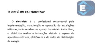 O QUE É UM ELETRICISTA?
O eletricista é o profissional responsável pela
implementação, manutenção e reparação de instalações
elétricas, tanto residenciais quanto industriais. Além disso,
o eletricista realiza a instalação, vistoria e reparo de
aparelhos elétricos, eletrônicos e de redes de distribuição
de energia.
 