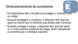 Dimensionamento de condutores
• Os disjuntores têm a função de proteger o condutor (fio)
ou carga.
• Quando protegem o condutor, o disjuntor tem que ser
igual ou menor que a corrente que passa pelo condutor.
• Quando protege a carga, o disjuntor tem que ser igual
ou o mais próximo possível da carga, (sem ultrapassar
a corrente que o condutor suporta).
 