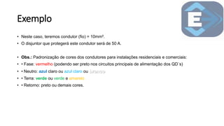 Exemplo
• Neste caso, teremos condutor (fio) = 10mm².
• O disjuntor que protegerá este condutor será de 50 A.
• Obs.: Padronização de cores dos condutores para instalações residenciais e comerciais:
• • Fase: vermelho (podendo ser preto nos circuitos principais de alimentação dos QD`s)
• • Neutro: azul claro ou azul claro ou
• • Terra: verde ou verde e amarelo
• • Retorno: preto ou demais cores.
 