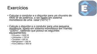 Exercícios
• Calcular o condutor e o disjuntor para um chuveiro de
4400 W de potência, a ser ligado em sistema
monofásico de uma casa“(127V)”?
• Calcule o disjuntor e o condutor para uma pequena
residência, ligada em sistema monofásico em Viamão
“(220V)”, sabendo que possui os seguintes
equipamentos:
• Chuveiro = 2400 W
• Lâmpadas = 720 W
• Tomadas = 500 W
• Refrigerador = 300 W
• Ferro elétrico = 800 W
 