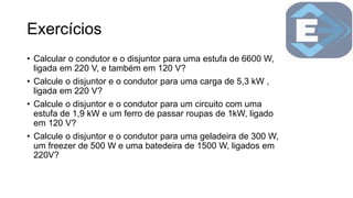 Exercícios
• Calcular o condutor e o disjuntor para uma estufa de 6600 W,
ligada em 220 V, e também em 120 V?
• Calcule o disjuntor e o condutor para uma carga de 5,3 kW ,
ligada em 220 V?
• Calcule o disjuntor e o condutor para um circuito com uma
estufa de 1,9 kW e um ferro de passar roupas de 1kW, ligado
em 120 V?
• Calcule o disjuntor e o condutor para uma geladeira de 300 W,
um freezer de 500 W e uma batedeira de 1500 W, ligados em
220V?
 