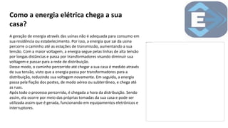 Como a energia elétrica chega a sua
casa?
A geração de energia através das usinas não é adequada para consumo em
sua residência ou estabelecimento. Por isso, a energia que sai da usina
percorre o caminho até as estações de transmissão, aumentando a sua
tensão. Com a maior voltagem, a energia segue pelas linhas de alta tensão
por longas distâncias e passa por transformadores visando diminuir sua
voltagem e passar para a rede de distribuição.
Desse modo, o caminho percorrido até chegar a sua casa é medido através
de sua tensão, visto que a energia passa por transformadores para a
distribuição, reduzindo sua voltagem novamente. Em seguida, a energia
passa pela fiação dos postes, de modo aéreo ou subterrâneo, e chega até
as ruas.
Após todo o processo percorrido, é chegada a hora da distribuição. Sendo
assim, ela ocorre por meio das próprias tomadas da sua casa e pode ser
utilizada assim que é gerada, funcionando em equipamentos eletrônicos e
interruptores.
 