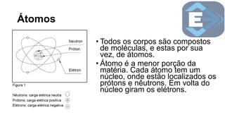 Átomos
• Todos os corpos são compostos
de moléculas, e estas por sua
vez, de átomos.
• Átomo é a menor porção da
matéria. Cada átomo tem um
núcleo, onde estão localizados os
prótons e nêutrons. Em volta do
núcleo giram os elétrons.
 