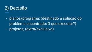 2) Decisão
- planos/programa; (destinado à solução do
problema encontrado/O que executar?)
- projetos; (extra/exclusivo)
 