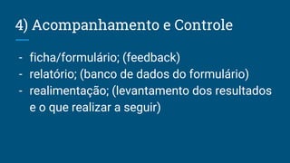 4) Acompanhamento e Controle
- ficha/formulário; (feedback)
- relatório; (banco de dados do formulário)
- realimentação; (levantamento dos resultados
e o que realizar a seguir)
 