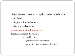 Organismos: possuem equipamento enzimático completo: 
Degradação(catabolismo) 
Síntese( anabolismo) 
Não ocorrem simultaneamente 
Regulação separada das reações 
- vias diferentes 
- algumas enzimas diferentes 
- compartimentos celulares diferentes  