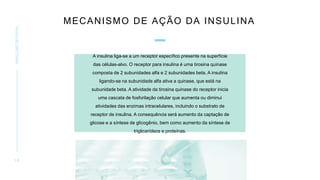 MECANISMO DE AÇÃO DA INSULINA
INSULINOTERAPIA
1 0
A insulina liga-se a um receptor específico presente na superfície
das células-alvo. O receptor para insulina é uma tirosina quinase
composta de 2 subunidades alfa e 2 subunidades beta. A insulina
ligando-se na subunidade alfa ativa a quinase, que está na
subunidade beta. A atividade da tirosina quinase do receptor inicia
uma cascata de fosforilação celular que aumenta ou diminui
atividades das enzimas intracelulares, incluindo o substrato de
receptor de insulina. A consequência será aumento da captação de
glicose e a síntese de glicogênio, bem como aumento da síntese de
triglicerídeos e proteínas.
 