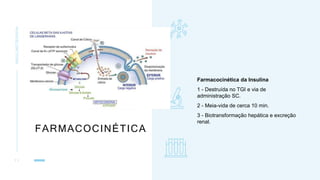 FARMACOCINÉTICA
INSULINOTERAPIA
1 1
Farmacocinética da Insulina
1 - Destruída no TGI e via de
administração SC.
2 - Meia-vida de cerca 10 min.
3 - Biotransformação hepática e excreção
renal.
 