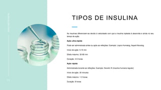 TIPOS DE INSULINA
As insulinas diferenciam-se devido à velocidade com que a insulina injetada é absorvida e ainda no seu
tempo de ação.
Ação ultra-rápida
Pode ser administrada antes ou após as refeições. Exemplo: Lispro-Humalog, Aspart-Novolog
Início de ação: 5-15 min
Efeito máximo: 30-90 min
Duração: 3-5 horas
Ação rápida
Administrada durante as refeições. Exemplo: Novolin R (Insulina humana regular)
Início de ação: 30 minutos
Efeito máximo: 1-3 horas
Duração: 8 horas
1 2
INSULINOTERAPIA
 