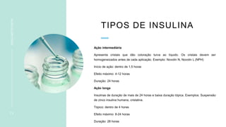 TIPOS DE INSULINA
Ação intermediária
Apresenta cristais que dão coloração turva ao líquido. Os cristais devem ser
homogeneizados antes de cada aplicação. Exemplo: Novolin N, Novolin L (NPH)
Início de ação: dentro de 1,5 horas
Efeito máximo: 4-12 horas
Duração: 24 horas
Ação longa
Insulinas de duração de mais de 24 horas e baixa duração tópica. Exemplos: Suspensão
de zinco insulina humana, cristalina.
Tópico: dentro de 4 horas
Efeito máximo: 8-24 horas
Duração: 28 horas
1 3
INSULINOTERAPIA
 