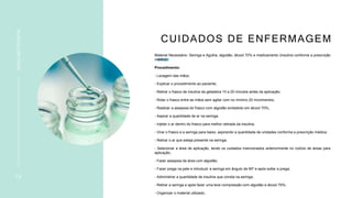 CUIDADOS DE ENFERMAGEM
Material Necessário: Seringa e Agulha, algodão, álcool 70% e medicamento (insulina conforme a prescrição
médica)
Procedimento:
- Lavagem das mãos;
- Explicar o procedimento ao paciente;
- Retirar o frasco de insulina da geladeira 10 a 20 minutos antes da aplicação;
- Rolar o frasco entre as mãos sem agitar com no mínimo 20 movimentos;
- Realizar a assepsia do frasco com algodão embebido em álcool 70%;
- Aspirar a quantidade de ar na seringa;
- Injetar o ar dentro do frasco para melhor retirada da insulina;
- Virar o frasco e a seringa para baixo, aspirando a quantidade de unidades conforme a prescrição médica;
- Retirar o ar que esteja presente na seringa;
- Selecionar a área de aplicação, tendo os cuidados mencionados anteriormente no rodízio de áreas para
aplicação;
- Fazer assepsia da área com algodão;
- Fazer prega na pele e introduzir a seringa em ângulo de 90º e após soltar a prega;
- Administrar a quantidade de insulina que consta na seringa;
- Retirar a seringa e após fazer uma leve compressão com algodão e álcool 70%;
- Organizar o material utilizado;
1 8
INSULINOTERAPIA
 