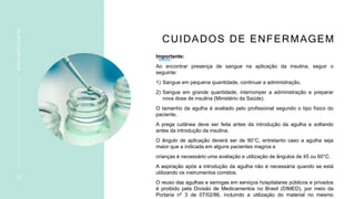 CUIDADOS DE ENFERMAGEM
Importante:
Ao encontrar presença de sangue na aplicação da insulina, seguir o
seguinte:
1) Sangue em pequena quantidade, continuar a administração,
2) Sangue em grande quantidade, interromper a administração e preparar
nova dose de insulina (Ministério da Saúde).
O tamanho da agulha é avaliado pelo profissional segundo o tipo físico do
paciente.
A prega cutânea deve ser feita antes da introdução da agulha e soltando
antes da introdução da insulina.
O ângulo de aplicação deverá ser de 90°C, entretanto caso a agulha seja
maior que a indicada em alguns pacientes magros e
crianças é necessário uma avaliação e utilização de ângulos de 45 ou 60°C.
A aspiração após a introdução da agulha não é necessária quando se está
utilizando os instrumentos corretos.
O reuso das agulhas e seringas em serviços hospitalares públicos e privados
é proibido pela Divisão de Medicamentos no Brasil (DIMED), por meio da
Portaria nº 3 de 07/02/86, incluindo a utilização do material no mesmo
1 9
INSULINOTERAPIA
 