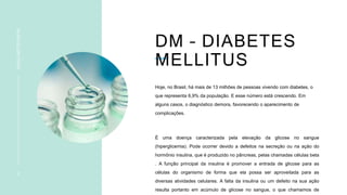DM – DIABETES
MELLITUS
INSULINOTERAPIA
3
Hoje, no Brasil, há mais de 13 milhões de pessoas vivendo com diabetes, o
que representa 6,9% da população. E esse número está crescendo. Em
alguns casos, o diagnóstico demora, favorecendo o aparecimento de
complicações.
É uma doença caracterizada pela elevação da glicose no sangue
(hiperglicemia). Pode ocorrer devido a defeitos na secreção ou na ação do
hormônio insulina, que é produzido no pâncreas, pelas chamadas células beta
. A função principal da insulina é promover a entrada de glicose para as
células do organismo de forma que ela possa ser aproveitada para as
diversas atividades celulares. A falta da insulina ou um defeito na sua ação
resulta portanto em acúmulo de glicose no sangue, o que chamamos de
 
