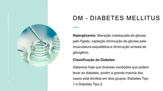 DM – DIABETES MELLITUS
Hiperglicemia: liberação inadequada de glicose
pelo fígado, captação diminuição de glicose pela
musculatura esquelética e diminuição síntese de
glicogênio.
Classificação do Diabetes
Sabemos hoje que diversas condições que podem
levar ao diabetes, porém a grande maioria dos
casos está dividida em dois grupos: Diabetes Tipo
1 e Diabetes Tipo 2.
4
INSULINOTERAPIA
 