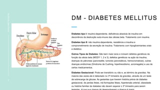 DM – DIABETES MELLITUS
Diabetes tipo I: insulino-dependente, deficiência absoluta de insulina em
decorrência da destruição auto-imune das células beta. Tratamento com insulina.
Diabetes tipo II: não insulino-dependente, resistência a insulina e
comprometimento da secreção de insulina. Tratamento com hipoglicemiantes orais
e dietético.
Outros Tipos de Diabetes: São bem mais raros e incluem defeitos genéticos da
função da célula beta (MODY 1, 2 e 3), defeitos genéticos na ação da insulina,
doenças do pâncreas (pancreatite, tumores pancreáticos, hemocromatose), outras
doenças endócrinas (Síndrome de Cushing, hipertireoidismo, acromegalia) e uso de
certos medicamentos.
Diabetes Gestacional: Pode ser transitório ou não e, ao término da gravidez. Na
maioria das vezes ele é detectado no 3º trimestre da gravidez, através de um teste
de sobrecarga de glicose. As gestantes que tiverem história prévia de diabetes
gestacional, de perdas fetais, má formações fetais, hipertensão arterial, obesidade
ou história familiar de diabetes não devem esperar o 3º trimestre para serem
5
INSULINOTERAPIA
 
