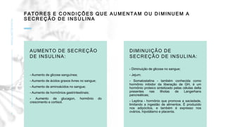 F A T O R ES E C O N D I Ç ÕE S Q U E A U M EN TAM O U D I M I N U EM A
S E C R EÇ ÃO D E I N S U LI N A
INSULINOTERAPIA
9
AUMENTO DE SECREÇÃO
DE INSULINA:
- Aumento de glicose sanguínea;
- Aumento de ácidos graxos livres no sangue;
- Aumento de aminoácidos no sangue;
- Aumento de hormônios gastrintestinais;
- Aumento de glucagon, hormônio do
crescimento e cortisol.
DIMINUIÇÃO DE
SECREÇÃO DE INSULINA:
- Diminuição de glicose no sangue;
- Jejum;
- Somatostatina - também conhecida como
hormônio inibidor da liberação de GH, é um
hormônio proteico sintetizado pelas células delta
presentes nas Ilhotas de Langerhans
pancreáticas;
- Leptina - hormônio que promove a saciedade,
limitando a ingestão de alimentos. É produzido
nos adipócitos, e também é expresso nos
ovários, hipotálamo e placenta.
 