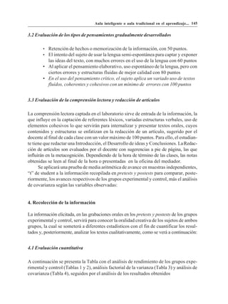 Aula inteligente o aula tradicional en el aprendizaje... 145


3.2 Evaluación de los tipos de pensamientos gradualmente desarrollados

        • Retención de hechos o memorización de la información, con 50 puntos.
        • El intento del sujeto de usar la lengua semi-espontánea para captar y exponer
          las ideas del texto, con muchos errores en el uso de la lengua con 60 puntos
        • Al aplicar el pensamiento elaborativo, uso espontáneo de la lengua, pero con
          ciertos errores y estructuras fluidas de mejor calidad con 80 puntos
        • En el uso del pensamiento crítico, el sujeto aplica un variado uso de textos
          fluídos, coherentes y cohesivos con un mínimo de errores con 100 puntos


3.3 Evaluación de la comprensión lectora y redacción de artículos

La comprensión lectora captada en el laboratorio sirve de entrada de la información, la
que influye en la captación de referentes léxicos, variadas estructuras verbales, uso de
elementos cohesivos lo que servirán para internalizar y presentar textos orales, cuyos
contenidos y estructuras se enfatizan en la redacción de un artículo, sugerido por el
docente al final de cada clase con un valor máximo de 100 puntos. Para ello, el estudian-
te tiene que redactar una Introducción, el Desarrollo de ideas y Conclusiones. La Redac-
ción de artículos son evaluados por el docente con sugerencias a pie de página, las que
influirán en la metacognición. Dependiendo de la hora de término de las clases, las notas
obtenidas se leen al final de la hora o presentadas en la oficina del mediador.
      Se aplicará una prueba de media aritmética de avance en muestras independientes,
“t” de student a la información recopilada en pretests y postests para comparar, poste-
riormente, los avances respectivos de los grupos experimental y control, más el análisis
de covarianza según las variables observadas:


4. Recolección de la información

La información elicitada, en las grabaciones orales en los pretests y postests de los grupos
experimental y control, servirá para conocer la oralidad creativa de los sujetos de ambos
grupos, la cual se someterá a diferentes estadísticos con el fin de cuantificar los resul-
tados y, posteriormente, analizar los textos cualitativamente, como se verá a continuación:


4.1 Evaluación cuantitativa

A continuación se presenta la Tabla con el análisis de rendimiento de los grupos expe-
rimental y control (Tablas 1 y 2), análisis factorial de la varianza (Tabla 3) y análisis de
covarianza (Tabla 4), seguidos por el análisis de los resultados obtenidos
 