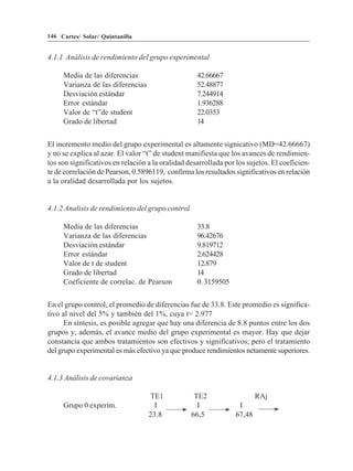 146 Cartes/ Solar/ Quintanilla


4.1.1 Análisis de rendimiento del grupo experimental

     Media de las diferencias                       42.66667
     Varianza de las diferencias                    52.48877
     Desviación estándar                            7.244914
     Error estándar                                 1.936288
     Valor de “t”de student                         22.0353
     Grado de libertad                              14


El incremento medio del grupo experimental es altamente signicativo (MD=42.66667)
y no se explica al azar. El valor “t” de student manifiesta que los avances de rendimien-
tos son significativos en relación a la oralidad desarrollada por los sujetos. El coeficien-
te de correlación de Pearson, 0.5896119, confirma los resultados significativos en relación
a la oralidad desarrollada por los sujetos.


4.1.2 Analisis de rendimiento del grupo control

     Media de las diferencias                       33.8
     Varianza de las diferencias                    96.42676
     Desviación estándar                            9.819712
     Error estándar                                 2.624428
     Valor de t de student                          12.879
     Grado de libertad                              14
     Coeficiente de correlac. de Pearson            0. 3159505


En el grupo control, el promedio de diferencias fue de 33.8. Este promedio es significa-
tivo al nivel del 5% y también del 1%, cuya t= 2.977
      En síntesis, es posible agregar que hay una diferencia de 8.8 puntos entre los dos
grupos y, además, el avance medio del grupo experimental es mayor. Hay que dejar
constancia que ambos tratamientos son efectivos y significativos; pero el tratamiento
del grupo experimental es más efectivo ya que produce rendimientos netamente superiores.


4.1.3 Análisis de covarianza

                                   TE1             TE2                   RAj
     Grupo 0 experim.                I              I             I
                                   23.8           66,5           67,48
 
