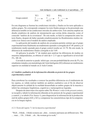 Aula inteligente o aula tradicional en el aprendizaje... 147


                            TC1             TC2             RAj
     Grupo control:         I               I               I
                            28.6            62.73           61,78

En este diagrama se ilustran las condiciones iniciales y finales en los tests aplicados a
ambos grupos. No corresponde comparar los tests finales porque se ha presentado una
diferencia notable en las condiciones iniciales de ambos tests. Esto amerita emplear un
diseño estadístico de análisis de interpretación que corrija dicha situación, como el
conocido “análisis de la covarianza”. De este modo, se hará la comparación entre los
tests finales, después de haber ajustado estadísticamente los Rendimientos medios ini-
ciales (ver Anexo con el modelo de análsis empleado.
      La aplicación del modelo de análisis de covarianza permite estimar que el grupo
experimental tiene finalmente un rendimiento ajustado o corregido de 67.48 puntos y el
rendimiento medio ajustado para el grupo control resulta ser: 61.78. De este modo, la
diferencia de rendimientos finales corregida es de 5.69.
      Al aplicarse la prueba “t” de student para analizar las diferencias de medias en
muestras independientes, se obtiene el valor de t= 2.11 que es significativo al nivel del
5%. DF-28.
      Con todo lo anterior se puede inferir que con una probabilidad de error de 5%, los
estudiantes tratados con metodología del Aula Inteligente (H2) obtienen un rendimiento
superior en oralidad al tratado en el Aula Común.


4.2 Análisis cualitativo de la información obtenida en pretest de los grupos
experimental y control

Para corroborar los resultados o conocer las posibles diferencias en el rendimiento de
los sujetos, es válido realizar también un análisis cualitativo con el fin de observar
objetivamente la calidad de la oralidad desarrollada en ambos grupos de la muestra e
inferir las estrategias lingüísticas, cognitivas y metacognitivas logradas.
      Después de entrevistar a los sujetos sobre The Women’s roles in the present century,
se recopiló y tabuló la información obtenida en los pretests de los grupos experimental
y control, y se tabuló (Ver Anexo 1), para diagnosticar la información de la producción
oral de ambos grupos (GE y GC).y compararar las características-tipo de la competen-
cia en la lengua inglesa.


4.2.1 Texto del sujeto 7.1 de la muestra experimental

“Well…I think…I think womens are ..ehm…womens and mens are different now. The
… man…. Uh…I think …eh... the woman go to work.”
 
