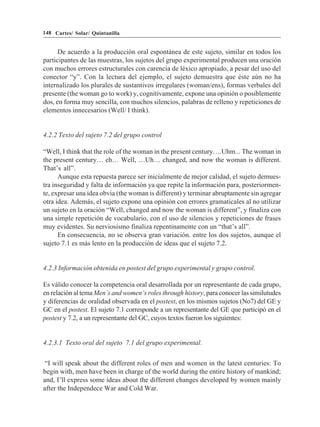 148 Cartes/ Solar/ Quintanilla


      De acuerdo a la producción oral espontánea de este sujeto, similar en todos los
participantes de las muestras, los sujetos del grupo experimental producen una oración
con muchos errores estructurales con carencia de léxico apropiado, a pesar del uso del
conector “y”. Con la lectura del ejemplo, el sujeto demuestra que éste aún no ha
internalizado los plurales de sustantivos irregulares (woman/ens), formas verbales del
presente (the woman go to work) y, cognitivamente, expone una opinión o posiblemente
dos, en forma muy sencilla, con muchos silencios, palabras de relleno y repeticiones de
elementos innecesarios (Well/ I think).


4.2.2 Texto del sujeto 7.2 del grupo control

“Well, I think that the role of the woman in the present century….Uhm... The woman in
the present century… eh… Well, …Uh… changed, and now the woman is different.
That’s all”.
      Aunque esta repuesta parece ser inicialmente de mejor calidad, el sujeto demues-
tra inseguridad y falta de información ya que repite la información para, posteriormen-
te, expresar una idea obvia (the woman is different) y terminar abruptamente sin agregar
otra idea. Además, el sujeto expone una opinión con errores gramaticales al no utilizar
un sujeto en la oración “Well, changed and now the woman is different”, y finaliza con
una simple repetición de vocabulario, con el uso de silencios y repeticiones de frases
muy evidentes. Su nerviosismo finaliza repentinamente con un “that’s all”.
      En consecuencia, no se observa gran variación. entre los dos sujetos, aunque el
sujeto 7.1 es más lento en la producción de ideas que el sujeto 7.2.


4.2.3 Información obtenida en postest del grupo experimental y grupo control.

Es válido conocer la competencia oral desarrollada por un representante de cada grupo,
en relación al tema Men´s and women’s roles through history, para conocer las similutudes
y diferencias de oralidad observada en el postest, en los mismos sujetos (No7) del GE y
GC en el postest. El sujeto 7.1 corresponde a un representante del GE que participó en el
postest y 7.2, a un representante del GC, cuyos textos fueron los siguientes:


4.2.3.1 Texto oral del sujeto 7.1 del grupo experimental.


 “I will speak about the different roles of men and women in the latest centuries: To
begin with, men have been in charge of the world during the entire history of mankind;
and, I’ll express some ideas about the different changes developed by women mainly
after the Independece War and Cold War.
 
