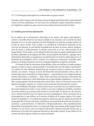 Aula inteligente o aula tradicional en el aprendizaje... 153


4.2.7.2 Estrategias metacognitivas evidenciadas en grupo control.

El grupo control requiere de un tiempo más prolongado para desarrollar el pensamiento
crítico en forma espontánea. En tres meses los estudiantes logran internalizar elemen-
tos lingüístico-cognitivos, pero con un escaso número de presentación de ideas


4.3 Análisis general de la información

En el análisis de la información, observada en los sujetos del grupo experimental y
control, es posible observar una mayor calidad en las oraciones con variación de ideas
logradas en el GE al estar expuestos al Aula Inteligente, en relación al grupo control, en
la sala de clases común. Esto se debe a la cantidad de información registrada en los
servicios de Internet, lo cual facilita la producción de ideas en clases, mayor compren-
sión de textos e, indirectamente, la notoria corrección en el uso subconsciente de la
lengua fuente. En las clases, con la utilización del texto guía, los sujetos aprehendieron sólo
las ideas redactadas en las páginas del libro, sin preocuparse de producir y agregar nueva
información Ahora bién, si comparamos esta información con la de los sujetos del pretest, el
desarrollo de la oralidad es obvia y notoria. No se observan vacilaciones, muletillas, tarta-
mudeos y la fluidez demuestra el uso de estrategias lingüístico-cognitivas acertadas.
      En cuanto al tipo de estructuras desarrolladas, éstas son similares en ambos grupos,
aunque se observa mayor espontaneidad en la producción oral del grupo experimental.
Los aportes de estos alumnos demuestran que conocen el tema y expresan sus conoci-
mientos con interés. Aunque al inicio del desarrollo del pensamiento crítico, ellos se
sienten algo tensos al producir la lengua inglesa —especialmente en las etapas de pensa-
miento memorístico y metódico— todos están concientes que durante el desarrollo del
pensamiento elaborativo, ellos finalizarán con el gran bloqueo lingüístico y a la breve-
dad, se preocuparán sólo de la producción oral de ideas. Este es el momento en que ellos
aplican estrategias cognitivas e inician el procesamiento del pensamiento creativo.
      Los estudiantes del grupo control tienen mayor conciencia de sus respectivas pro-
ducciones lingüísticas orales, lo que conlleva a ser muy cuidadosos al hablar y producir
un menor número de oraciones para terminar a la brevedad. El tipo de uso de estructu-
ras es similar al del GE, pero los sujetos con textos pedagógicos están conscientes de su
metacognición; lo que influye en la tensión al hablar en la lengua inglesa (Ver rendi-
miento en Apéndice 1). La evaluación cognitiva demuestra que los sujetos desarrollan la
metacognición en forma más lenta, enfatizan los pensamientos de retención de hechos y
metódico y, posteriormente, el elaborativo; Desgraciadamente, ellos esporádicamente
desarrollan el pensamiento crítico. Lo expresado indica que aunque ambos grupos fueron
similares en sus inicios, éstos no logran el desarrollo cognitivo deseado; hecho que se
demuestra en los tipos de respuestas más breves del grupo control, lo que influye en la
carencia de ideas lógicas cohesivas contextualizadas.
 