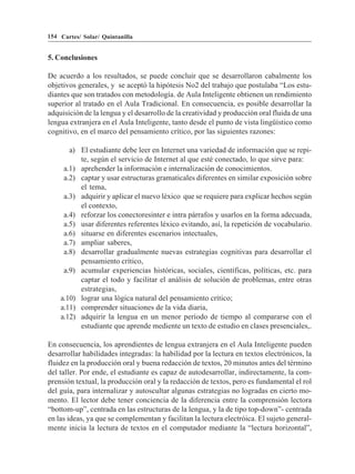 154 Cartes/ Solar/ Quintanilla


5. Conclusiones

De acuerdo a los resultados, se puede concluir que se desarrollaron cabalmente los
objetivos generales, y se aceptó la hipótesis No2 del trabajo que postulaba “Los estu-
diantes que son tratados con metodología. de Aula Inteligente obtienen un rendimiento
superior al tratado en el Aula Tradicional. En consecuencia, es posible desarrollar la
adquisición de la lengua y el desarrollo de la creatividad y producción oral fluida de una
lengua extranjera en el Aula Inteligente, tanto desde el punto de vista lingüístico como
cognitivo, en el marco del pensamiento crítico, por las siguientes razones:

       a) El estudiante debe leer en Internet una variedad de información que se repi-
          te, según el servicio de Internet al que esté conectado, lo que sirve para:
     a.1) aprehender la información e internalización de conocimientos.
     a.2) captar y usar estructuras gramaticales diferentes en similar exposición sobre
          el tema,
     a.3) adquirir y aplicar el nuevo léxico que se requiere para explicar hechos según
          el contexto,
     a.4) reforzar los conectoresinter e intra párrafos y usarlos en la forma adecuada,
     a.5) usar diferentes referentes léxico evitando, así, la repetición de vocabulario.
     a.6) situarse en diferentes escenarios intectuales,
     a.7) ampliar saberes,
     a.8) desarrollar gradualmente nuevas estrategias cognitivas para desarrollar el
          pensamiento crítico,
     a.9) acumular experiencias históricas, sociales, científicas, políticas, etc. para
          captar el todo y facilitar el análisis de solución de problemas, entre otras
          estrategias,
    a.10) lograr una lógica natural del pensamiento crítico;
    a.11) comprender situaciones de la vida diaria,
    a.12) adquirir la lengua en un menor período de tiempo al compararse con el
          estudiante que aprende mediente un texto de estudio en clases presenciales,.

En consecuencia, los aprendientes de lengua extranjera en el Aula Inteligente pueden
desarrollar habilidades integradas: la habilidad por la lectura en textos electrónicos, la
fluidez en la producción oral y buena redacción de textos, 20 minutos antes del término
del taller. Por ende, el estudiante es capaz de autodesarrollar, indirectamente, la com-
prensión textual, la producción oral y la redacción de textos, pero es fundamental el rol
del guía, para internalizar y autoscultar algunas estrategias no logradas en cierto mo-
mento. El lector debe tener conciencia de la diferencia entre la comprensión lectora
“bottom-up”, centrada en las estructuras de la lengua, y la de tipo top-down”- centrada
en las ideas, ya que se complementan y facilitan la lectura electróica. El sujeto general-
mente inicia la lectura de textos en el computador mediante la “lectura horizontal”,
 