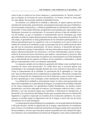 Aula inteligente o aula tradicional en el aprendizaje... 155


como la que se realiza en los textos impresos y, posteriormente, la “lectura vertical,”
que se requiere en la lectura de textos electrónicos. La lectura vertical se torna cada
vez más rápida, favoreciendo también la habilidad lectora.
      En relación a la calidad de la oralidad y redacción, el sujeto expresa una breve
introducción incluyendo, generalmente, una pregunta interesante para que el hablante y
el lector puedan comunicarse y verbalizar gradualmente la información in mente; debe
desarrollar el tema desde diferentes perspectativas presentadas por especialistas para,
finalmente, presentar las conclusiones. Es necesario reforzar el tipo de oralidad a tra-
vés del tiempo, ya que el estudiante va internalizando nuevas estrategias que serán
aplicadas en todas las etapas del pensamiento hasta captar el pensamiento metódico. En
esta etapa, el aprendiente se aleja gradualmente de los elementos paralingüísticos y se
interesa parcialmente por los cognitivos: este es el momento en el cual se observa un
cambio de actitud en el estudiante ya que se preocupa más de la verbalización de ideas
que del uso de estructuras gramaticales. Se inicia, entonces, el desarrollo del pensa-
miento elaborativo porque el aprendiente está muy interesado en enunciar contenidos o
aplicar subconscientemente las estructuras y el léxico internalizados, gracias al desa-
rrollo de la lectura de textos electrónicos que implica: conocimientos y procesos. Más
aún, el hablante está tan interesado en expresar sus conocimientos en el aula inteligente
que se desentiende de los espacios en blanco, de las muletillas y tartamudeos y puede
aplicar el pensamiento crítico con bastante naturalidad.
      Lo expuesto cumple con los objetivos generales del trabajo como resultado de un
semestre de clases semi presenciales. Es válido decir que se necesita aplicar esta
metodologìa y las estrategias logradas durante dos a tres semestres consecutivos, para
evitar el estancamiento de la oralidad. La ejercitación de lo aprendido es “sine qua
non” para el reforzamiento de las competencias ya adquiridas. Ahora bien, la etapa más
lenta en el desarrollo de competencias es la de la redacción ya que el escritor requiere
de otros aprendizajes y otras estategias, como: puntuación, redacción,entre otras.
      La calidad de la oralidad es notoriamente mejor en clases semi presenciales con
apoyo del computador en el aprendizaje de lenguas, en comparación al trabajo realizado
en las clases tradicionales: los aprendientes hablan fluidamente, sin muchos errores
gramaticales, con léxico adecuado al contexto, con elementos cohesivos inter- e intra-
párrafos y con una secuencia lógica que contribuye a diferenciar la introducción, el
desarrollo y las conclusiones del trabajo, hechos que se pueden observar en el desarrollo
lingüístico y cognitivo expresado en el análsis de la evaluación cualitativa. En conse-
cuencia, es posible lograr la adquisición real de la lengua a través del uso de textos
electrónicos en el Aula Inteligente.
      La metacognición desarrollada por los estudiantes, con la ayuda indirecta de Internet
y del guía docente, facilita la adquisición de la lengua, especialmente en estudiantes
poco exitosos. El estudiante cambia de actitud hacia la lengua cuando está consciente de
las necesidades y recursos que tiene para mejorar su producción oral, después de ingre-
sar a Internet y leer semanalmente un mínimo de 20 páginas o más, hasta comprender el
 