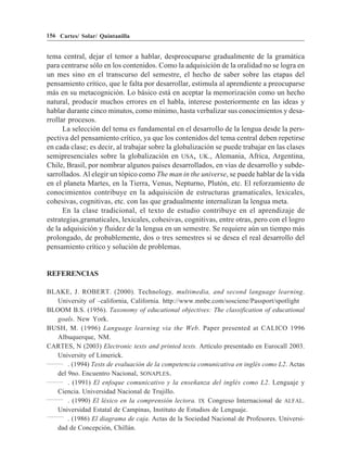 156 Cartes/ Solar/ Quintanilla


tema central, dejar el temor a hablar, despreocuparse gradualmente de la gramática
para centrarse sólo en los contenidos. Como la adquisición de la oralidad no se logra en
un mes sino en el transcurso del semestre, el hecho de saber sobre las etapas del
pensamiento crítico, que le falta por desarrollar, estimula al aprendiente a preocuparse
más en su metacognición. Lo básico está en aceptar la memorización como un hecho
natural, producir muchos errores en el habla, interese posteriormente en las ideas y
hablar durante cinco minutos, como mínimo, hasta verbalizar sus conocimientos y desa-
rrollar procesos.
      La selección del tema es fundamental en el desarrollo de la lengua desde la pers-
pectiva del pensamiento crítico, ya que los contenidos del tema central deben repetirse
en cada clase; es decir, al trabajar sobre la globalización se puede trabajar en las clases
semipresenciales sobre la globalización en USA, UK., Alemania, Africa, Argentina,
Chile, Brasil, por nombrar algunos países desarrollados, en vías de desarrollo y subde-
sarrollados. Al elegir un tópico como The man in the universe, se puede hablar de la vida
en el planeta Martes, en la Tierra, Venus, Nepturno, Plutón, etc. El reforzamiento de
conocimientos contribuye en la adquisición de estructuras gramaticales, lexicales,
cohesivas, cognitivas, etc. con las que gradualmente internalizan la lengua meta.
      En la clase tradicional, el texto de estudio contribuye en el aprendizaje de
estrategias,gramaticales, lexicales, cohesivas, cognitivas, entre otras, pero con el logro
de la adquisición y fluidez de la lengua en un semestre. Se requiere aún un tiempo más
prolongado, de probablemente, dos o tres semestres si se desea el real desarrollo del
pensamiento crítico y solución de problemas.


REFERENCIAS

BLAKE, J. ROBERT. (2000). Technology, multimedia, and second language learning.
   University of –california, California. http://www.mnbe.com/sosciene/Passport/spotlight
BLOOM B.S. (1956). Taxonomy of educational objectives: The classification of educational
   goals. New York.
BUSH, M. (1996) Language learning via the Web. Paper presented at CALICO 1996
   Albuquerque, NM.
CARTES, N (2003) Electronic texts and printed texts. Artículo presentado en Eurocall 2003.
   University of Limerick.
       . (1994) Tests de evaluación de la competencia comunicativa en inglés como L2. Actas
   del 9no. Encuentro Nacional, SONAPLES.
       . (1991) El enfoque comunicativo y la enseñanza del inglés como L2. Lenguaje y
   Ciencia. Universidad Nacional de Trujillo.
       . (1990) El léxico en la comprensión lectora. IX Congreso Internacional de ALFAL.
   Universidad Estatal de Campinas, Instituto de Estudios de Lenguaje.
       . (1986) El diagrama de caja. Actas de la Sociedad Nacional de Profesores. Universi-
   dad de Concepción, Chillán.
 