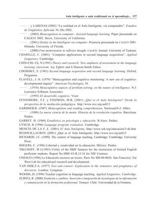 Aula inteligente o aula tradicional en el aprendizaje... 157


       . y LARENAS (2002) “La oralidad en el Aula Inteligente, vía computador”. Estudios
   de Lingüistica Aplicada 36, Dic.2002.
       . (2002) Metacognition in computer- Assisted language learning. Paper presentado en
   CALICO 2002. Davis, University of California.
       . (2001) Orality in the Intelligent via computer. Ponencia presentada en CALICO 2001.
   Orlando, University of Florida.
       . (2000) Fom memorization to reflexive thought. CALICO. Journal. University of Tuckson.
CHAPELLE, C. (2001) “Computer applications in second language acquisition”. Applied
   Linguistics. Cambridge.
CHIN-CHI, Ch, N (1991) Theory and research: New emphasis of assessment in the language
   learning classroom. Joy Egbert and E.Hanson-Smith Editor.
CHOMSKY, S. (1981) Second language acquisition and second language learning. Oxford,
   Pergamon.
FLAVELL, J. H. (1979) “Metacognition and cognitive monitoring: A new era of cognitive-
   developmental inquiry”. American Psychologist, 34.
       . (1976) Metacognitive aspects of problem-solving, en the nature of intelligence. N.J:
   Lawrence Erlbaum Associates.
       . (1993) El desarrollo cognitivo. Visor.
FENNIMORE, T.F. y TINZMAN, M.B. (2001) ¿Qué es el Aula Inteligente? Desde la
   perspectiva de la mediación pedagógica http://www.uvc.org.ault13
GARDNER,R. (1987) Metacognition and reading comprehension. Norwood,N.J: Ablex.
       . (1988) La nueva ciencia de la mente. Historia de la revolución cognitiva. Barcelona:
   Paidos.
GARRET. H. (1968) Estadística en psicología y educación. B.Aires: Paidos.
LYNCH, B (1996) Language program evaluation. Cambridge.
MENCÍA DE LA F, E. (2001) El Aula Inteligente. http://www.sek.org/educacion/3-de.htm
RESNICK,LAUREN. (2001) ¿Qué es el Aula Inteligente. http://www.uvc.irg/ault13
RICHARDS, J.C. (1989). The context of language teaching. Cambridge: Cambridge, University
   Press.
ROGERS, C. (1986) Libertad y creatividad en la educación. México: Paidos.
TIKUNOFF, W.J.(1983) Utility of the SBIF features for the instruction of limited English
   proficient students. Report No.SBIF-83-R.15/16 for NIE Contract
UNESCO (1998) La Educación encierra un tesoro. París No 400-80-0026. San Francisco: Far
   West Lab for educational research and development.
VAN DIJK,T.A. (1977) Text and context: Exploration in the semantics and pragmatics of
   discourse. London: Longman.
WOODS, D. (1996) Teacher cognition in language teaching. Applied Linguistics. Cambridge.
ZURITA, R. (2000) Tradición y cambios: Inserción e integración de tecnologias de la información
   y comunicación en la formación profesional. Temuco. Chile: Universidad de la Frontera,
 