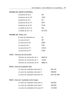 Aula inteligente o aula tradicional en el aprendizaje... 159


INFORME DEL GRUPO B (CONTROL)
            Sumatoria de las X                    429
            Sumatoria de las X*X                  13525
            Sumatoria de las Y                    941
            Sumatoria de las Y*Y                  59771
            Sumatoria de los XY                   27194
            La Media de las X es                  28.6
            La Media de las Y es                  62.73334

INFORME DEL TOTAL A+B
            El total de elementos es              30
            La suma de las X                      787
            La suma de las X*X                    22907
            La suma de las Y                      1939
            La suma de las Y*Y                    127233
            La suma de las X*Y                    51569

PASO 1. Términos de Corrección
            Término de Corrección de X            20645.63
            Término de Corrección de Y            125324
            Término de Corrección de XY           50866.44

PASO 2. Suma de Cuadrados Total
            La suma de cuadrados total para X                     2261.367
            La suma de cuadrados total para Y                     1908.969
            La suma de cuadrados total para XY                    2261.702.5665


PASO 3. Suma de Cuadrados entre Grupos
            La suma de cuadrados entre para X                     168.0352
            La suma de cuadrados entre para Y                     108.2969
            La suma de cuadrados entre para XY                    -134.9024
 