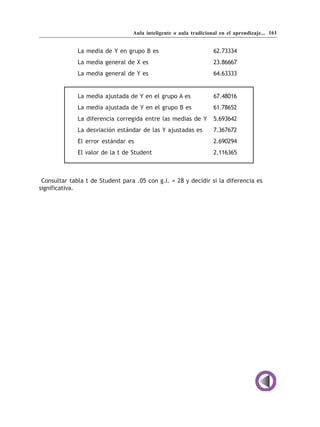 Aula inteligente o aula tradicional en el aprendizaje... 161


              La media de Y en grupo B es                          62.73334
              La media general de X es                             23.86667
              La media general de Y es                             64.63333


              La media ajustada de Y en el grupo A es              67.48016
              La media ajustada de Y en el grupo B es              61.78652
              La diferencia corregida entre las medias de Y        5.693642
              La desviación estándar de las Y ajustadas es         7.367672
              El error estándar es                                 2.690294
              El valor de la t de Student                          2.116365



 Consultar tabla t de Student para .05 con g.l. = 28 y decidir si la diferencia es
significativa.
 