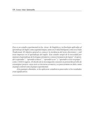 138 Cartes/ Solar/ Quintanilla




Este es un estudio experimental en las áreas de lingüítica y technología aplicadas al
aprendizaje de Inglés como segunda lengua, tanto en el Aula Inteligente como en el Aula
Tradicional. El objetivo general es conocer la incidencia del texto electrónico y del
texto impreseo en el aprendizaje del inglés. Este estudio surgió de la necesidad por
mejorar el aprendizaje de la lengua extranjera y conocer la manera de lograr“ el apren-
der a aprender”, “aprender a hacer”, “aprender a ser” y “aprender a vivir en grupo”,
como UNESCO sugiere. El diseño de la investigación consistió en pretest/desarrollo de
estrategias/ postest, cuyos tests se iniciaron en marzo y se puso termino en Julio, tanto
al grupo control como al grupo experimental.
     A los puntajes obtenidos, se les aplicaron estadísticos para saber si los resultados
eran significativos.
 