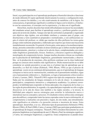 140 Cartes/ Solar/ Quintanilla


lineal, cuya participación en el aprendizaje predispone al hemisferi derecho a funcionar
de modo diferente.El sujeto aprehende intuitivamente la esencia y configuración total,
antes de conocer los detalles, y se vale creativamente de metáforas y de la lógica. En
consecuencia, el aprendizaje significativo combina lo lógico con lo intuitivo, el intelec-
to con las sensaciones, el concepto con la experiencia, y la idea con el significado.
      Ahora bien, muchos docentes han tenido dificultad para reconocer las necesidades
del estudiante actual, para facilitar el aprendizaje creativo, y prefieren guiarlos con el
apoyo de un texto de estudios. Aunque este tipo de currículum es preparado y organizado
con objetivos algo rígidos, con actividades similares y comunes para el grupo, con
disertaciones y tests cuantitativos preparados o normalizados, y con calificaciones se-
gún el criterio del profesor, es válido que muchos de ellos prefieren los textos-guías
porque están realmente preparados y elaborados por expertos que tienen una trayectoria
mundialmenete reconocida. En general, el texto guía, como apoyo a la enseñanza/apren-
dizaje, presenta contenidos centrados en áreas temáticas que se deben enseñar/aprender
sistemáticamente,, practicar y evaluar en la sala de clases, complementadas con conte-
nidos lingüísticos gramaticales, léxicos. fonéticos, y discursos cognitivos dialogales y
monologales de comprensión lectora. Aunque muchos docentes critican sus resultados
por la parcelación de habilidades lingüísticas, generalmente memorizadas y observa-
bles en la producción de oraciones, ellos prefieren continuar con la clase tradicional
porque no conocen otros modelos más significativos. Dicha memorización no se debe
considerar en sentido peyorativo ya que ésta es el primer tipo de aprendizaje que se
desarrolla y es fácil de evaluar (Schmeck, 1984; Bloom, 1956) ya que el proceso de
aprendizaje ocurre en un continuum del pensamiento, que en el aprendizaje de lenguas
extrajeras se inicia con la: memorización, continúa con el pensamiento metódico, sigue
con el pensamiento elaborativo y , finalmente, se logra el pensamiento crítico/creativo
(Cartes y Larenas, 2002). Tikunoff (1983) sugiere tres tipos de competencias desarro-
lladas por los estudiantes de lengua extranjera en la sala de clases:: la competencia
participativa, competencia interactiva y competencia académica. La primera corres-
ponde a la habilidad para responder en forma adecuada a las exigencias de la clase y a
las reglas de procedimientos; la segunda, a la capacidad para responder no sólo a reglas
discursivas en la sala de clases sino también a las reglas sociales; y la tercera, la
habilidad para adquirir nuevas estrategias para asimilar la información nueva e
internalizar nuevos conceptos y procesos. El estudiante exitoso utiliza estas estrategias
para decodificar y comprender tanto las tareas esperadas como la nueva información, al
comprometerse a realizarlas con precisión y lograr, de este modo, una retroalimenta-
ción significativa en relación a la ejecución correcta o incorrecta de tareas. Estos
aprendizajes desarrollan, a su vez, diferentes tipos de pensamientos (Schmeck (1984);
Bloom (1986) y R.Paul (2000), Cartes y Larenas (2002) que participan gradualmente en
el aprendizaje de lenguas extranjeras. Tikunoff ¡1983) considera básicamente las com-
petencias lingüísticas en el aprendizaje de una L2; Bloom y Paul, las estrategias cognitivas;
y Cartes, las estrategias lingüísticas y cognitivas. Estas competencias se pueden desa-
 