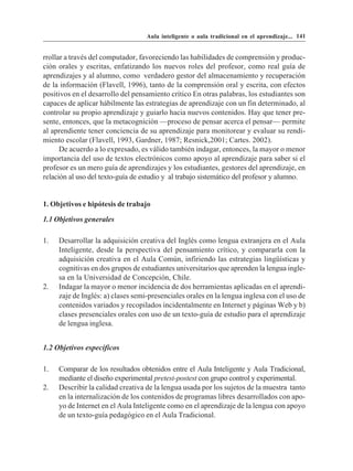 Aula inteligente o aula tradicional en el aprendizaje... 141


rrollar a través del computador, favoreciendo las habilidades de comprensión y produc-
ción orales y escritas, enfatizando los nuevos roles del profesor, como real guía de
aprendizajes y al alumno, como verdadero gestor del almacenamiento y recuperación
de la información (Flavell, 1996), tanto de la comprensión oral y escrita, con efectos
positivos en el desarrollo del pensamiento crítico En otras palabras, los estudiantes son
capaces de aplicar hábilmente las estrategias de aprendizaje con un fin determinado, al
controlar su propio aprendizaje y guiarlo hacia nuevos contenidos. Hay que tener pre-
sente, entonces, que la metacognición —proceso de pensar acerca el pensar— permite
al aprendiente tener conciencia de su aprendizaje para monitorear y evaluar su rendi-
miento escolar (Flavell, 1993, Gardner, 1987; Resnick,2001; Cartes. 2002).
      De acuerdo a lo expresado, es válido también indagar, entonces, la mayor o menor
importancia del uso de textos electrónicos como apoyo al aprendizaje para saber si el
profesor es un mero guía de aprendizajes y los estudiantes, gestores del aprendizaje, en
relación al uso del texto-guía de estudio y al trabajo sistemático del profesor y alumno.


1. Objetivos e hipótesis de trabajo

1.1 Objetivos generales

1.   Desarrollar la adquisición creativa del Inglés como lengua extranjera en el Aula
     Inteligente, desde la perspectiva del pensamiento crítico, y compararla con la
     adquisición creativa en el Aula Común, infiriendo las estrategias lingüísticas y
     cognitivas en dos grupos de estudiantes universitarios que aprenden la lengua ingle-
     sa en la Universidad de Concepción, Chile.
2.   Indagar la mayor o menor incidencia de dos herramientas aplicadas en el aprendi-
     zaje de Inglés: a) clases semi-presenciales orales en la lengua inglesa con el uso de
     contenidos variados y recopilados incidentalmente en Internet y páginas Web y b)
     clases presenciales orales con uso de un texto-guía de estudio para el aprendizaje
     de lengua inglesa.


1.2 Objetivos específicos

1.   Comparar de los resultados obtenidos entre el Aula Inteligente y Aula Tradicional,
     mediante el diseño experimental pretest-postest con grupo control y experimental.
2.   Describir la calidad creativa de la lengua usada por los sujetos de la muestra tanto
     en la internalización de los contenidos de programas libres desarrollados con apo-
     yo de Internet en el Aula Inteligente como en el aprendizaje de la lengua con apoyo
     de un texto-guía pedagógico en el Aula Tradicional.
 