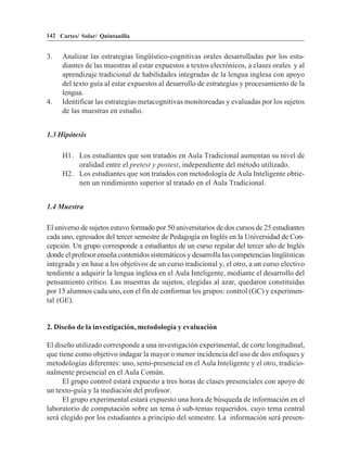 142 Cartes/ Solar/ Quintanilla


3.   Analizar las estrategias lingüístico-cognitivas orales desarrolladas por los estu-
     diantes de las muestras al estar expuestos a textos elecrónicos, a clases orales y al
     aprendizaje tradicional de habilidades integradas de la lengua inglesa con apoyo
     del texto guía al estar expuestos al desarrollo de estrategias y procesamiento de la
     lengua.
4.   Identificar las estrategias metacognitivas monitoreadas y evaluadas por los sujetos
     de las muestras en estudio.


1.3 Hipótesis

     H1. Los estudiantes que son tratados en Aula Tradicional aumentan su nivel de
         oralidad entre el pretest y postest, independiente del método utilizado.
     H2. Los estudiantes que son tratados con metodología de Aula Inteligente obtie-
         nen un rendimiento superior al tratado en el Aula Tradicional.


1.4 Muestra

El universo de sujetos estuvo formado por 50 universitarios de dos cursos de 25 estudiantes
cada uno, egresados del tercer semestre de Pedagogía en Inglés en la Universidad de Con-
cepción. Un grupo corresponde a estudiantes de un curso regular del tercer año de Inglés
donde el profesor enseña contenidos sistemáticos y desarrolla las competencias lingüísticas
integrada y en base a los objetivos de un curso tradicional y, el otro, a un curso electivo
tendiente a adquirir la lengua inglesa en el Aula Inteligente, mediante el desarrollo del
pensamiento crítico. Las muestras de sujetos, elegidas al azar, quedaron constituídas
por 15 alumnos cada uno, con el fin de conformar los grupos: control (GC) y experimen-
tal (GE).


2. Diseño de la investigación, metodología y evaluación

El diseño utilizado corresponde a una investigación experimental, de corte longitudinal,
que tiene como objetivo indagar la mayor o menor incidencia del uso de dos enfoques y
metodologías diferentes: uno, semi-presencial en el Aula Inteligente y el otro, tradicio-
nalmente presencial en el Aula Común.
      El grupo control estará expuesto a tres horas de clases presenciales con apoyo de
un texto-guía y la mediación del profesor.
      El grupo experimental estará expuesto una hora de búsqueda de información en el
laboratorio de computación sobre un tema ó sub-temas requeridos. cuyo tema central
será elegido por los estudiantes a principio del semestre. La información será presen-
 