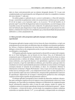 Aula inteligente o aula tradicional en el aprendizaje... 143


tada en clases semi-presenciales por un alumno designado durante 10’, la que será
complementada con la participación oral obligatoria de todos los compañeros restantes
del curso durante 5´ cada uno.
      En ambos grupos se aplicará un pre y postest a principios y a fines del semestre,
los que consistirán en grabaciones orales con características similares (pretest: grabar:
El rol de la mujer y en el presente siglo/ y en el postest: “El rol del hombre en el
presente siglo”) con el fin de diagnosticar tanto el conocimiento y uso de la lengua como
el posible avance de la producción oral y redacción. Se aplicará previamente el inven-
tario de Schmeck para diagnosticar el tipo de pensamiento previo que poseen los estu-
diantes y eliminar de la muestra a los estudiantes que ya han desarrollado del pensamiento
elaborativo y critico propiamente tal.


2.1 Ideas generales sobre programas aplicados al grupo control y al grupo
experimental

El programa aplicado al grupo control, de tres horas de clases sistemáticas, se rigió con
un programa de un texto-guía con diferentes tipos de unidades con elementos gramatica-
les, léxicos y fonéticos (audiciones de textos breves). Cada unidad contenía, además,
diálogos y textos breves de comprensión escrita, los que servían para desarrollar discur-
sos dialogales y monologales.
       El Programa aplicado al grupo experimental se desarrolló con apoyo del computa-
dor en el Aula Inteligente, con un horario de tres horas. Una, en el laboratorio de
computación para la búsqueda de la información, y una sesión de dos horas en clases
semi-presenciales o talleres de trabajo, dónde los estudiantes deben presentar dichos
temas oralmente, con el guía del docente. Los aprendientes sugirieron el tema central
para el semestre, el que fue sudividido en subtemas, por el profesor, para que todos los
estudiantes tuvieran la oportunidad de presentar oralmente un tema similar en la lengua
extranjera durante el semestre de actividades; es decir, los estudiantes obtenían la
información en Internet o Página Web durante 1 hora, la que servía de base para desa-
rrollar nuevas estrategias orales y de comprensión lectora cada vez más específicas, lo
que les permitía captar una nueva información, enriqueciendo gradualmente el proceso
de aprendizaje/ adquisición de la lengua e internlización gradual de otras estrategias
cognitivas hasta lograr aquellas del pensamiento reflexivo.
       El enfoque aplicado corresponde al nuevo modelo de educación, tendiente a desarro-
llar tanto estrategias cognitivas de nivel superior como el pensamiento crítico en el Aula
Inteligente, en el que todos los estudiantes trabajan en el laboratorio de computación para
buscar información específica sobre el tema de cada semana, siendo los sujetos los
verdaderos actores de su propio aprendizaje al presentar la información general —duran-
te 10 minutos— al inicio de la clase y, de este modo, los compañeros restantes verbalizan
contenidos no repetidos durante 3 a 5’, ya sea aplicando y enriqueciendo sus estrategias
 