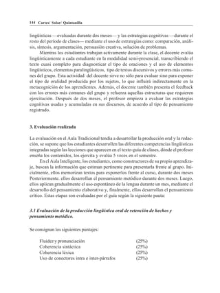 144 Cartes/ Solar/ Quintanilla


lingüísticas —evaluadas durante dos meses— y las estrategias cognitivas —durante el
resto del período de clases— mediante el uso de estrategias como: comparación, análi-
sis, síntesis, argumentación, persuasión creativa, solución de problemas.
      Mientras los estudiantes trabajan activamente durante la clase, el docente evalúa
lingüísticamente a cada estudiante en la modalidad semi-presencial, transcribiendo el
texto cuasi completo para diagnosticar el tipo de oraciones y el uso de elementos
lingüísticos, elementos paralingüísticos, tipo de textos discursivos y errores más comu-
nes del grupo. Esta actividad del docente sirve no sólo para evaluar sino para exponer
el tipo de oralidad producida por los sujetos, lo que influirá indirectamente en la
metacognición de los aprendientes. Además, el docente también presenta el feedback
con los errores más comunes del grupo y refuerza aquellas estructuras que requieren
ejercitación. Después de dos meses, el profesor empieza a evaluar las estrategias
cognitivas usadas y acumuladas en sus discursos, de acuerdo al tipo de pensamiento
registrado.


3. Evaluación realizada

La evaluación en el Aula Tradicional tendía a desarrollar la producción oral y la redac-
ción, se supone que los estudiantes desarrollen las diferentes competencias lingüísticas
integradas según las lecciones que aparecen en el texto-guía de clases, dónde el profesor
enseña los contenidos, los ejercita y evalúa 5 veces en el semestre.
      En el Aula Inteligente, los estudiantes, como constructores de su propio aprendiza-
je, buscan la información que estiman pertinente para presentarla frente al grupo. Ini-
cialmente, ellos memorizan textos para exponerlos frente al curso, durante dos meses
Posteriormente. ellos desarrollan el pensamiento metódico durante dos meses. Luego,
ellos aplican gradualmente el uso espontáneo de la lengua durante un mes, mediante el
desarrollo del pensamiento elaborativo y, finalmente, ellos desarrollan el pensamiento
crítico. Estas etapas son evaluadas por el guía según la siguiente pauta:


3.1 Evaluación de la producción lingüística oral de retención de hechos y
pensamiento metódico.

Se consignan los siguientes puntajes:

     Fluidez y pronunciación                              (25%)
     Coherencia sintáctica                                (25%)
     Coherencia léxica                                    (25%)
     Uso de conectores intra e inter-párrafos             (25%)
 