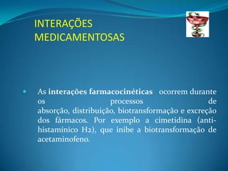 INTERAÇÕES
    MEDICAMENTOSAS



   As interações farmacocinéticas ocorrem durante
    os                   processos                   de
    absorção, distribuição, biotransformação e excreção
    dos fármacos. Por exemplo a cimetidina (anti-
    histamínico H2), que inibe a biotransformação de
    acetaminofeno.
 