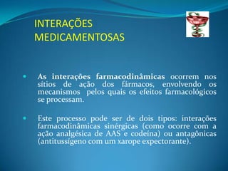 INTERAÇÕES
    MEDICAMENTOSAS


   As interações farmacodinâmicas ocorrem nos
    sítios de ação dos fármacos, envolvendo os
    mecanismos pelos quais os efeitos farmacológicos
    se processam.

   Este processo pode ser de dois tipos: interações
    farmacodinâmicas sinérgicas (como ocorre com a
    ação analgésica de AAS e codeína) ou antagônicas
    (antitussígeno com um xarope expectorante).
 