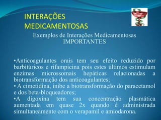 INTERAÇÕES
    MEDICAMENTOSAS
       Exemplos de Interações Medicamentosas
                 IMPORTANTES


•Anticoagulantes orais tem seu efeito reduzido por
barbitúricos e rifampicina pois estes últimos estimulam
enzimas microssomais hepáticas relacionadas a
biotransformação dos anticoagulantes;
• A cimetidina, inibe a biotransformação do paracetamol
e dos beta-bloqueadores;
•A digoxina tem sua concentração plasmática
aumentada em quase 2x quando é administrada
simultaneamente com o verapamil e amiodarona.
 