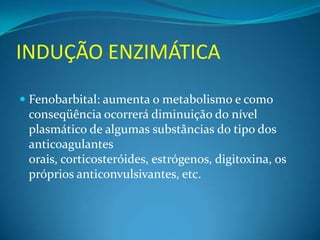 INDUÇÃO ENZIMÁTICA
 Fenobarbital: aumenta o metabolismo e como
 conseqüência ocorrerá diminuição do nível
 plasmático de algumas substâncias do tipo dos
 anticoagulantes
 orais, corticosteróides, estrógenos, digitoxina, os
 próprios anticonvulsivantes, etc.
 